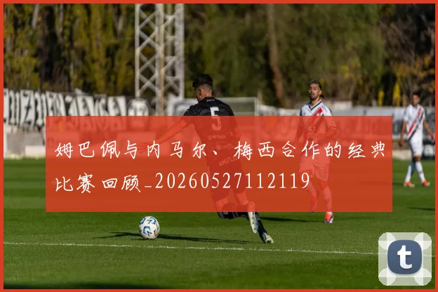 姆巴佩与内马尔、梅西合作的经典比赛回顾_20260527112119