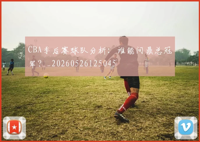 CBA季后赛球队分析:谁能问鼎总冠军?_20260526125045