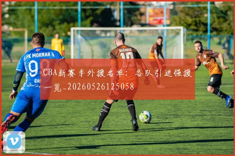 CBA新赛季外援名单：各队引进强援一览_20260526125058