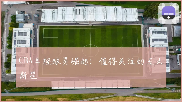 CBA年轻球员崛起:值得关注的五大新星