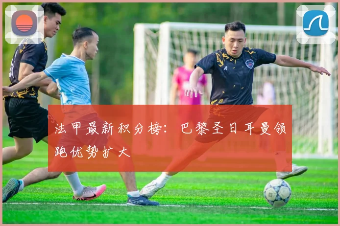 法甲最新积分榜：巴黎圣日耳曼领跑优势扩大